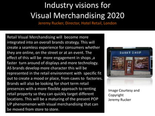 Industry visions for Visual Merchandising 2020Jeremy Rucker, Director, Hotel Retail, LondonRetail Visual Merchandising will  become more integrated into an overall brands strategy. This will create a seamless experience for consumers whether they are online, on the street or at an event. The effect of this will be  more engagement in shops ,a faster  turn around of displays and more technology. AS brands develop more character this will be represented in the retail environment with  specific fit out to create a mood or place, from caves to  factories. Brands will also be looking for short term retail presences with a more flexible approach to renting retail property so they can quickly target different locations. This will be a maturing of the present POP UP phenomenon with visual merchandising that can be moved from store to store.Image Courtesy and CopyrightJeremy Rucker