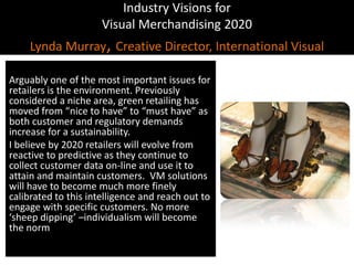 Industry Visions forVisual Merchandising 2020Lynda Murray, Creative Director, International VisualArguably one of the most important issues for retailers is the environment. Previously considered a niche area, green retailing has moved from “nice to have” to “must have” as both customer and regulatory demands increase for a sustainability.I believe by 2020 retailers will evolve from reactive to predictive as they continue to collect customer data on-line and use it to attain and maintain customers.  VM solutions will have to become much more finely calibrated to this intelligence and reach out to engage with specific customers. No more ‘sheep dipping’ –individualism will become the norm