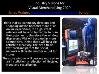 Industry Visions forVisual Merchandising 2020Janey Rodger, www.janeyrodgerdesigns.com LondonI think that as technology develops and shopping maybe becomes more of an online experience, the high street retailers will have to try harder to draw the customer in, therefore the window display and VM will become far more competitive. I think there will be a big return to creativity. The need to be twittered and part of the social network will create another outlet for stores.The store window will become more of an art installation, a reflection of lifestyle, trend and social being.