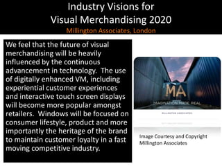 Industry Visions forVisual Merchandising 2020Millington Associates, LondonWe feel that the future of visual merchandising will be heavily influenced by the continuous advancement in technology.  The use of digitally enhanced VM, including experiential customer experiences and interactive touch screen displays will become more popular amongst retailers.  Windows will be focused on consumer lifestyle, product and more importantly the heritage of the brand to maintain customer loyalty in a fast moving competitive industry.Image Courtesy and CopyrightMillington Associates