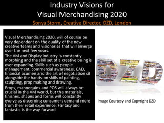 Industry Visions forVisual Merchandising 2020Sonya Storm, Creative Director, DZD, LondonVisual Merchandising 2020, will of course be very dependent on the quality of the new creative teams and visionaries that will emerge over the next few years.The VM and Display industry is constantly morphing and the skill set of a creative being is ever expanding. Skills such as people management, commercial awareness, CAD, financial acumen and the art of negotiation sit alongside the hands-on skills of painting, sculpting, prop making and drawing.Props, mannequins and POS will always be crucial in the VM world, but the materials, finishes, shapes and forms will constantly evolve as discerning consumers demand more from their retail experience. Fantasy and fantastic is the way forwardImage Courtesy and Copyright DZD