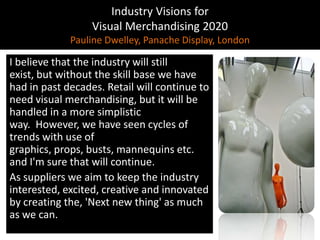 Industry Visions forVisual Merchandising 2020Pauline Dwelley, Panache Display, LondonI believe that the industry will still exist, but without the skill base we have had in past decades. Retail will continue to need visual merchandising, but it will be handled in a more simplistic way.  However, we have seen cycles of trends with use of graphics, props, busts, mannequins etc. and I'm sure that will continue.As suppliers we aim to keep the industry interested, excited, creative and innovated by creating the, 'Next new thing' as much as we can.