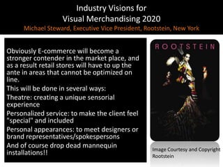Industry Visions forVisual Merchandising 2020Michael Steward, Executive Vice President, Rootstein, New YorkObviously E-commerce will become a stronger contender in the market place, and as a result retail stores will have to up the ante in areas that cannot be optimized on line.This will be done in several ways:Theatre: creating a unique sensorial experiencePersonalized service: to make the client feel "special" and includedPersonal appearances: to meet designers or brand representatives/spokespersonsAnd of course drop dead mannequin installations!!Image Courtesy and CopyrightRootstein