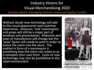 Industry Visions forVisual Merchandising 2020Jonathan Berlin, Managing Director, Universal Display, LondonWithout doubt new technology will add to the visual appearance and customer experience.  However, ‘real’ mannequins and props will still be a major part of windows and presentation.  Materials and ways of manufacture will change but the ‘wow’ factor still needs to exist in order to entice the client into the store.  The realism in form of a mannequin is something that the client can relate to as it emulates their own form.  Costs of new technology may also be prohibitive in the retail environmentImage Courtesy and CopyrightUniversal Display