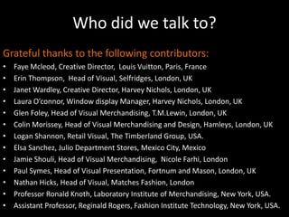 Who did we talk to?Grateful thanks to the following contributors:Faye Mcleod, Creative Director,  Louis Vuitton, Paris, FranceErin Thompson,  Head of Visual, Selfridges, London, UKJanet Wardley, Creative Director, Harvey Nichols, London, UKLaura O’connor, Window display Manager, Harvey Nichols, London, UKGlen Foley, Head of Visual Merchandising, T.M.Lewin, London, UKColin Morissey, Head of Visual Merchandising and Design, Hamleys, London, UKLogan Shannon, Retail Visual, The Timberland Group, USA.Elsa Sanchez, Julio Department Stores, Mexico City, MexicoJamie Shouli, Head of Visual Merchandising,  Nicole Farhi, LondonPaul Symes, Head of Visual Presentation, Fortnum and Mason, London, UKNathan Hicks, Head of Visual, Matches Fashion, LondonProfessor Ronald Knoth, Laboratory Institute of Merchandising, New York, USA.Assistant Professor, Reginald Rogers, Fashion Institute Technology, New York, USA.