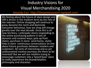 Industry Visions forVisual Merchandising 2020Amanda Carr  http://thewomensroom.typepad.com/My feeling about the future of store design and VM is driven in the medium term by the role of the internet. Online shopping will continue to grow, become the norm and dominate consumer behaviour, how we shop will change greatly over the next decade. Since this is all new territory, I anticipate stores responding to the online purchasing pattern in lots of dynamic and creative ways; pick-up from stores, purchase in store- send home, stylist help in store -continuous conversations on line about future purchases between retailers and customers. All sorts of interesting and as yet undiscovered creative journeys are there to be invented! But we will see retailers trying to encourage customers into a 'brand base' store to really experience the brand/retailers philosophy and character.