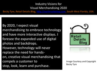 Industry Visions forVisual Merchandising 2020Becky Tyre, Retail Details Blog, http://swirlmarketing.com, South West Florida, USA.By 2020, I expect visual merchandising to embrace technology and have more interactive displays. I foresee the expanded use of digital photos and backdrops. However, technology will never replace the need for hands-on, creative visual merchandising that compels a customer to stop, look, learn and purchase.Image Courtesy and CopyrightBecky Tyre