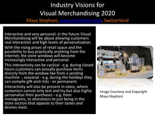 Industry Visions forVisual Merchandising 2020Maya Stephani, www.retaillove.com, Switzerland Interactive and very personal: in the future Visual Merchandising will be about allowing customers real interaction and high levels of personalisation.With the rising prices of retail space and the possibility to buy practically anything from the Internet, the store windows will become increasingly interactive and personal.This interactivity can be cyclical - e.g. during closed hours customers can actually purchase items directly from the window like from a vending machine -, seasonal - e.g. during the holidays they can compile gift wish lists - or permanent. Interactivity will also be present in-store, where customers cannot only test and try but also highly personalise their purchases - e.g. from monograms, to alterations to just being in the store section that appeals to their tastes and desires most.Image Courtesy and CopyrightMaya Stephani