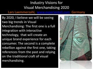 Industry Visions forVisual Merchandising 2020Lars Laemmerzahl,  www.experientall.com  GermanyBy 2020, I believe we will be seeing two big trends in Visual Merchandising: The first one is a full integration with interactive technology,  that will create an unique brand experience for each consumer. The second is a complete rebellion against the first one, taking references from the past and relying on the traditional craft of visual merchandising.