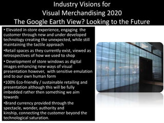 Industry Visions forVisual Merchandising 2020The Google Earth View? Looking to the Future Elevated in-store experience, engaging  the customer through new and under developed technology creating the unexpected, while still maintaining the tactile approachRetail spaces as they currently exist, viewed as retrospectives of how we used to shop Development of store windows as digital images enhancing new ways of visual presentation however,  with sensitive emulation and to our own human form100% Eco-friendly / sustainable retailing and presentation although this will be fully imbedded rather then something we aim towardsBrand currency provided through the spectacle, wonder, authority and kinship, connecting the customer beyond the technological saturation.