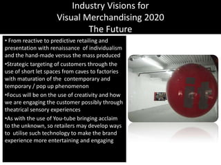 Industry Visions forVisual Merchandising 2020The Future From reactive to predictive retailing and presentation with renaissance  of individualism and the hand-made versus the mass producedStrategic targeting of customers through the use of short let spaces from caves to factories with maturation of the  contemporary and temporary / pop up phenomenonFocus will be on the use of creativity and how we are engaging the customer possibly through theatrical sensory experiencesAs with the use of You-tube bringing acclaim to the unknown, so retailers may develop ways to  utilise such technology to make the brand experience more entertaining and engaging