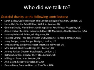 Who did we talk to?Grateful thanks to the following contributors:Sarah Bailey, Course Director, The London College of Fashion, London, UKLorna Hall, Senior Retail Editor, W.G.S.N., London, UKGemma Emslie,  Visual Merchandising Editor, Retail Focus Magazine, UKAlison Embrey Medina, Executive Editor, DDI Magazine, Atlanta, Georgia,  USALyndsey Hubbard, Editor, A1 Magazine, UKHeather Strang, Free-lance writer, DDI Magazine, Portland, Oregon, USAJaney Rodger, Janey Rodger Designs, London, UKLynda Murray, Creative Director, International Visual, UKMoe Krimat, Harlequin Design Ltd., London, UKJeremy Rucker, Director Hotel Retail, London, UKKathryn Scanlon, Director KSHT Ltd., London, UKMillington Associates, London, UKAndi Grant, Creative Director, SFD, UKDenise Foley, Creative Director, New York, USA