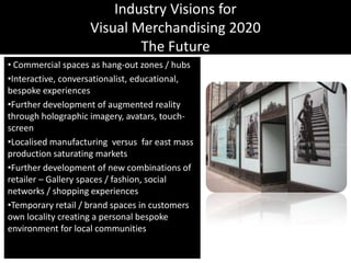 Industry Visions forVisual Merchandising 2020The Future Commercial spaces as hang-out zones / hubsInteractive, conversationalist, educational, bespoke experiencesFurther development of augmented reality through holographic imagery, avatars, touch-screenLocalised manufacturing  versus  far east mass production saturating marketsFurther development of new combinations of retailer – Gallery spaces / fashion, social networks / shopping experiencesTemporary retail / brand spaces in customers own locality creating a personal bespoke environment for local communities