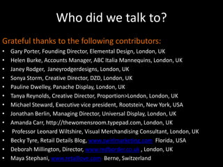 Who did we talk to?Grateful thanks to the following contributors:Gary Porter, Founding Director, Elemental Design, London, UKHelen Burke, Accounts Manager, ABC Italia Mannequins, London, UKJaney Rodger,  Janeyrodgerdesigns, London, UKSonya Storm, Creative Director, DZD, London, UKPauline Dwelley, Panache Display, London, UKTanya Reynolds, Creative Director, Proportion>London, London, UKMichael Steward, Executive vice president, Rootstein, New York, USAJonathan Berlin, Managing Director, Universal Display, London, UKAmanda Carr, http://thewomensroom.typepad.com, London, UK Professor Leonard Wiltshire, Visual Merchandising Consultant, London, UKBecky Tyre, Retail Details Blog, www.swirlmarketing.com  Florida, USADeborah Millington, Director, www.redborder.co.uk , London, UKMaya Stephani, www.retaillove.com  Berne, Switzerland
