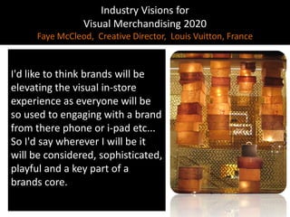 Industry Visions forVisual Merchandising 2020Faye McCleod,  Creative Director,  Louis Vuitton, France ,[object Object],I'd like to think brands will be elevating the visual in-store experience as everyone will be so used to engaging with a brand from there phone or i-pad etc...So I'd say wherever I will be it will be considered, sophisticated, playful and a key part of a brands core.,[object Object]