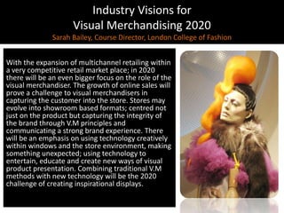 Industry Visions forVisual Merchandising 2020Sarah Bailey, Course Director, London College of Fashion,[object Object],With the expansion of multichannel retailing within a very competitive retail market place; in 2020 there will be an even bigger focus on the role of the visual merchandiser. The growth of online sales will prove a challenge to visual merchandisers in capturing the customer into the store. Stores may evolve into showroom based formats; centred not just on the product but capturing the integrity of the brand through V.M principles and communicating a strong brand experience. There will be an emphasis on using technology creatively within windows and the store environment, making something unexpected; using technology to entertain, educate and create new ways of visual product presentation. Combining traditional V.M methods with new technology will be the 2020 challenge of creating inspirational displays. ,[object Object]