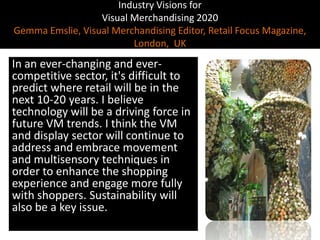 Industry Visions forVisual Merchandising 2020Gemma Emslie, Visual Merchandising Editor, Retail Focus Magazine, London,  UK,[object Object],In an ever-changing and ever-competitive sector, it's difficult to predict where retail will be in the next 10-20 years. I believe technology will be a driving force in future VM trends. I think the VM and display sector will continue to address and embrace movement and multisensory techniques in order to enhance the shopping experience and engage more fully with shoppers. Sustainability will also be a key issue.,[object Object]