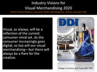 Industry Visions forVisual Merchandising 2020Alison EmbreyMedina, Executive Editor, DDI Magazine, Atlanta, Georgia, USA,[object Object],Visual, as always, will be a reflection of the current consumer mind set. As the consumer increasingly goes digital, so too will our visual merchandising—but there will always be a flare for the creative.,[object Object],Image Courtesy and Copyright DDI,[object Object]
