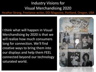 Industry Visions forVisual Merchandising 2020Heather Strang, Freelance writer, DDI Magazine, Portland, Oregon, USA,[object Object],I think what will happen in Visual Merchandising by 2020 is that we will realize how much consumers long for connection. We'll find creative ways to bring them into our displays and help them FEEL connected beyond our technology saturated world.,[object Object]