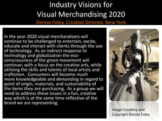 Industry Visions forVisual Merchandising 2020Denise Foley, Creative Director, New York,[object Object],In the year 2020 visual merchandisers will continue to be challenged to entertain, excite, educate and interact with clients through the use of technology.  As an indirect response to technology and globalization the eco-consciousness of the green movement will continue; with a focus on the creative arts, while utilizing the skills and talents of local artists and craftsmen.  Consumers will become much more knowledgeable and demanding in regard to point of origin, materials, and sustainability of the items they are purchasing.  As a group we will need to address these issues in a fun, creative way which is at the same time reflective of the brand we are representing.,[object Object],Image Courtesy and Copyright Denise Foley,[object Object]