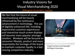 Industry Visions forVisual Merchandising 2020Millington Associates, London,[object Object],We feel that the future of visual merchandising will be heavily influenced by the continuous advancement in technology.  The use of digitally enhanced VM, including experiential customer experiences and interactive touch screen displays will become more popular amongst retailers.  Windows will be focused on consumer lifestyle, product and more importantly the heritage of the brand to maintain customer loyalty in a fast moving competitive industry.,[object Object],Image Courtesy and Copyright,[object Object],Millington Associates,[object Object]