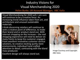 Industry Visions forVisual Merchandising 2020Helen Burke, UK Account Manager,  ABC Italia,[object Object],Visual Merchandising for 2020 will, I am sure will continue to be a creative force. An increasing trend influence taken from art, and architecture and unusual sustainable materials. ,[object Object],I think discerning retailers will continue to seek a creative point of difference, to make their brand and or product stand out. With internet shopping on the increase – the real shopping experience will need to deliver on many fronts to keep the customer engaged. From excellent innovative customer service solutions, to creative exciting quirky store environments, individual hand crafted attention to detail, contrasting with the bland mass produced.,[object Object],Excellent design will always stand out.,[object Object],Image Courtesy and Copyright,[object Object],ABC Italia,[object Object]