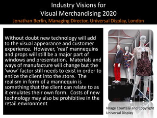 Industry Visions forVisual Merchandising 2020Jonathan Berlin, Managing Director, Universal Display, London,[object Object],Without doubt new technology will add to the visual appearance and customer experience.  However, ‘real’ mannequins and props will still be a major part of windows and presentation.  Materials and ways of manufacture will change but the ‘wow’ factor still needs to exist in order to entice the client into the store.  The realism in form of a mannequin is something that the client can relate to as it emulates their own form.  Costs of new technology may also be prohibitive in the retail environment,[object Object],Image Courtesy and Copyright,[object Object],Universal Display,[object Object]