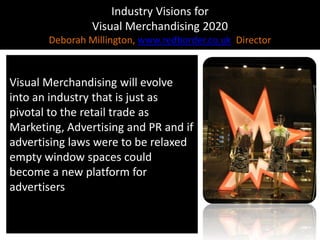 Industry Visions forVisual Merchandising 2020Deborah Millington, www.redborder.co.uk  Director,[object Object],Visual Merchandising will evolve into an industry that is just as pivotal to the retail trade as Marketing, Advertising and PR and if advertising laws were to be relaxed empty window spaces could become a new platform for advertisers,[object Object]