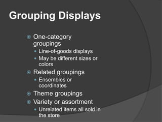 Grouping Displays
 One-category
groupings
 Line-of-goods displays
 May be different sizes or
colors
 Related groupings
 Ensembles or
coordinates
 Theme groupings
 Variety or assortment
 Unrelated items all sold in
the store
 