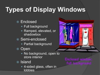 Types of Display Windows
 Enclosed
 Full background
 Ramped, elevated, or
shadowbox
 Semi-enclosed
 Partial background
 Open
 No background, open to
store interior
 Island
 4-sided glass, often in
lobbies
Enclosed window;
full background
 