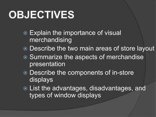 OBJECTIVES
 Explain the importance of visual
merchandising
 Describe the two main areas of store layout
 Summarize the aspects of merchandise
presentation
 Describe the components of in-store
displays
 List the advantages, disadvantages, and
types of window displays
 