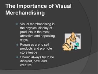 The Importance of Visual
Merchandising
 Visual merchandising is
the physical display of
products in the most
attractive and appealing
ways
 Purposes are to sell
products and promote
store image
 Should always try to be
different, new, and
creative
 