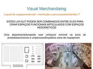 Visual Merchandising
Layout do espaçocomercial - orientação e percursosdosclientes–7
ESTES LAY-OUT PODEM SER COMBINADOS ENTRE ELES PARA
CRIAR ESPAÇOS FUNCIONAIS ARTICULADOS COM ESPAÇOS
HEDONÍSTICOS
Uma departmentstorepode usar umlayout minimal na zona de
produtosesclusivos e umpercursoforçadona zona de roupajovem
 