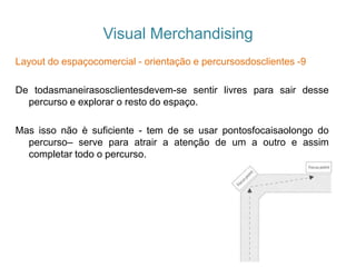 Visual Merchandising
Layout do espaçocomercial - orientação e percursosdosclientes -9
De todasmaneirasosclientesdevem-se sentir livres para sair desse
percurso e explorar o resto do espaço.
Mas isso não è suficiente - tem de se usar pontosfocaisaolongo do
percurso– serve para atrair a atenção de um a outro e assim
completar todo o percurso.
 
