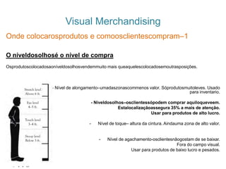 Visual Merchandising
Onde colocarosprodutos e comoosclientescompram–1
O níveldosolhosé o nível de compra
Osprodutoscolocadosaoníveldosolhosvendemmuito mais queaquelescolocadosemoutrasposições.
- Nível de alongamento–umadaszonascommenos valor. Sóprodutosmuitoleves. Usado
para inventario.
- Níveldosolhos–osclientessópodem comprar aquiloqueveem.
Estalocalizaçãoassegura 35% a mais de atenção.
Usar para produtos de alto lucro.
- Nível de toque– altura da cintura. Aindauma zona de alto valor.
- Nível de agachamento-osclientesnãogostam de se baixar.
Fora do campo visual.
Usar para produtos de baixo lucro e pesados.
 