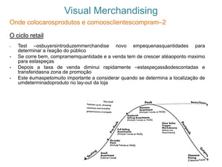 Visual Merchandising
Onde colocarosprodutos e comoosclientescompram–2
O ciclo retail
- Test –osbuyersintroduzemmerchandise novo empequenasquantidades para
determinar a reação do público
- Se corre bem, compramemquantidade e a venda tem de crescer atéaoponto maximo
para estaspeças
- Depois a taxa de venda diminui rapidamente –estaspeçassãodescontadas e
transferidasna zona de promoção
- Este éumaspetomuito importante a considerar quando se determina a localização de
umdeterminadoproduto no lay-out da loja
 