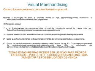 Visual Merchandising
Onde colocarosprodutos e comoosclientescompram–4
Quando a disposição do stock è coerente dentro da loja, osclientesseguemas “instruções” e
leemosexpositoresexactamentecomo se pretende.
4linhasgerais a seguir
1º - Uso final–p.ex.tipos de camisamasculina - formal dia, formalnoite, casual dia, casual noite, etc.
Estasdiferentescategoriasdevemserapresentadasseparadamente
2º - Material de fabrico–p.ex. Pullover de lãou de caxemiradevemserapresentadosseparadamente
3º - Estilo–p.ex.Camiseta manga curtaou manga comprida. Devemserapresentadasseparadamente.
4º - Grupo de cor–todosositemspodemserincluidosemumdos7grupos de cor. Ex. Coresvivas e corespastel
da mesmapeçadevemserapresentadasseparadamente para obter o maiorimpato. As
coresneutraspodemserapresentadasisoladasoucombinadascomqualueroutrogrupo.
TODAS ESTAS REGRAS PODEM SER USADAS PARA PROPOR
EXPOSIÇÕES POR OUTFIT - CROSS MERCHANDISING PARA
AUMENTAR AS POSSIBILIDADES DE VENDA
 