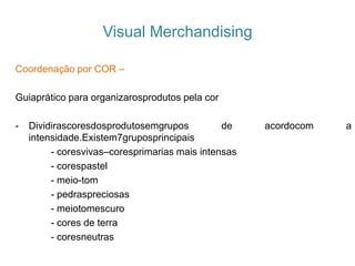 Coordenação por COR –
Guiaprático para organizarosprodutos pela cor
- Dividirascoresdosprodutosemgrupos de acordocom a
intensidade.Existem7gruposprincipais
- coresvivas–coresprimarias mais intensas
- corespastel
- meio-tom
- pedraspreciosas
- meiotomescuro
- cores de terra
- coresneutras
Visual Merchandising
 