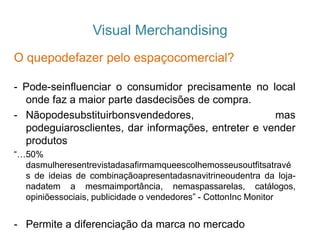 Visual Merchandising
O quepodefazer pelo espaçocomercial?
- Pode-seinfluenciar o consumidor precisamente no local
onde faz a maior parte dasdecisões de compra.
- Nãopodesubstituirbonsvendedores, mas
podeguiarosclientes, dar informações, entreter e vender
produtos
“…50%
dasmulheresentrevistadasafirmamqueescolhemosseusoutfitsatravé
s de ideias de combinaçãoapresentadasnavitrineoudentra da loja-
nadatem a mesmaimportância, nemaspassarelas, catálogos,
opiniõessociais, publicidade o vendedores” - CottonInc Monitor
- Permite a diferenciação da marca no mercado
 