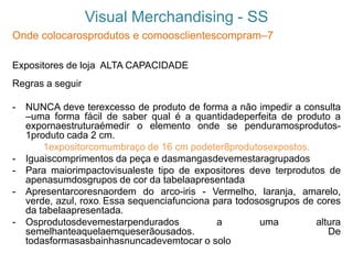 Visual Merchandising - SS
Onde colocarosprodutos e comoosclientescompram–7
Expositores de loja ALTA CAPACIDADE
Regras a seguir
- NUNCA deve terexcesso de produto de forma a não impedir a consulta
–uma forma fácil de saber qual é a quantidadeperfeita de produto a
expornaestruturaémedir o elemento onde se penduramosprodutos-
1produto cada 2 cm.
1expositorcomumbraço de 16 cm podeter8produtosexpostos.
- Iguaiscomprimentos da peça e dasmangasdevemestaragrupados
- Para maiorimpactovisualeste tipo de expositores deve terprodutos de
apenasumdosgrupos de cor da tabelaapresentada
- Apresentarcoresnaordem do arco-iris - Vermelho, laranja, amarelo,
verde, azul, roxo. Essa sequenciafunciona para todososgrupos de cores
da tabelaapresentada.
- Osprodutosdevemestarpendurados a uma altura
semelhanteaquelaemqueserãousados. De
todasformasasbainhasnuncadevemtocar o solo
 