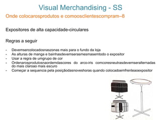 Visual Merchandising - SS
Onde colocarosprodutos e comoosclientescompram–8
Expositores de alta capacidade-circulares
Regras a seguir
- Devemsercolocadosnaszonas mais para o fundo da loja
- As alturas de manga e bainhasdevemserasmesmasemtodo o expositor
- Usar a regra de umgrupo de cor
- Ordenarosprodutosnaordemdascores do arco-iris comcoresneutrasdevemseralternadas
do mais claroao mais escuro
- Começar a sequencia pela posiçãodasnoveshoras quando colocadoemfrenteaoexpositor
 