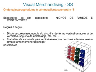Visual Merchandising - SS
Onde colocarosprodutos e comoosclientescompram–8
Expositores de alta capacidade - NICHOS DE PAREDE E
CONTENTORES
Regras a seguir
- Disporascoresnasequencia do arco-iris de forma vertical-umacoluna de
vermelho, seguida de umalaranja, etc, etc…
- Trabalhar da esquerda para a direitaemtemos de cores e tamanhos-em
cima o tamanhomenoratéchegar
nosmaiores
 