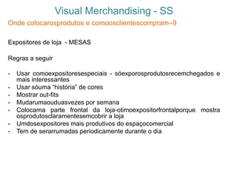 Visual Merchandising - SS
Onde colocarosprodutos e comoosclientescompram–9
Expositores de loja - MESAS
Regras a seguir
- Usar comoexpositoresespeciais - sóexporosprodutosrecemchegados e
mais interessantes
- Usar sóuma “história” de cores
- Mostrar out-fits
- Mudarumaouduasvezes por semana
- Colocarna parte frontal da loja-otimoexpositorfrontalporque mostra
osprodutosclaramentesemcobrir a loja
- Umdosexpositores mais produtivos do espaçocomercial
- Tem de serarrumadas periodicamente durante o dia
 
