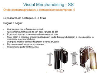Visual Merchandising - SS
Onde colocarosprodutos e comoosclientescompram–9
Expositores de destaque–2 e 4vias
Regras a seguir
- Usar só para dar enfaseao novo stock
- Apresentarsóumahistória de cor–1dos7grupos de cor
- Exporprodutoscom o mesmo uso final-mesmomundo
- Para obter o maximo impatovisualexporem cada braçoprodutoscom o mesmoestilo, a
mesmacor e o mesmofabrico
- Usar para mostrar outfits e favorecer a venda cruzada
- Renovarumaouduasvezes por semana
- Posicionarna parte frontal da loja
 