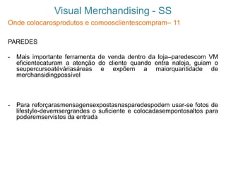 Visual Merchandising - SS
Onde colocarosprodutos e comoosclientescompram– 11
PAREDES
- Mais importante ferramenta de venda dentro da loja–paredescom VM
eficientecaturam a atenção do cliente quando entra naloja, guiam o
seupercursoatéváriasáreas e expõem a maiorquantidade de
merchansidingpossível
- Para reforçarasmensagensexpostasnasparedespodem usar-se fotos de
lifestyle-devemsergrandes o suficiente e colocadasempontosaltos para
poderemservistos da entrada
 