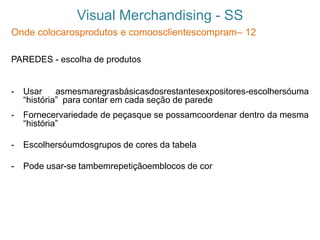 Visual Merchandising - SS
Onde colocarosprodutos e comoosclientescompram– 12
PAREDES - escolha de produtos
- Usar asmesmaregrasbásicasdosrestantesexpositores-escolhersóuma
“história” para contar em cada seção de parede
- Fornecervariedade de peçasque se possamcoordenar dentro da mesma
“história”
- Escolhersóumdosgrupos de cores da tabela
- Pode usar-se tambemrepetiçãoemblocos de cor
 