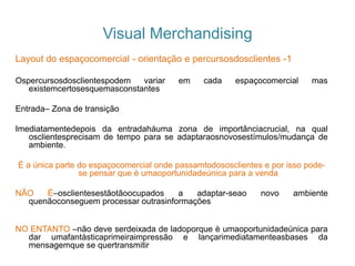 Visual Merchandising
Layout do espaçocomercial - orientação e percursosdosclientes -1
Ospercursosdosclientespodem variar em cada espaçocomercial mas
existemcertosesquemasconstantes
Entrada– Zona de transição
Imediatamentedepois da entradaháuma zona de importânciacrucial, na qual
osclientesprecisam de tempo para se adaptaraosnovosestímulos/mudança de
ambiente.
É a única parte do espaçocomercial onde passamtodososclientes e por isso pode-
se pensar que è umaoportunidadeúnica para a venda
NÃO É–osclientesestãotãoocupados a adaptar-seao novo ambiente
quenãoconseguem processar outrasinformações
NO ENTANTO –não deve serdeixada de ladoporque è umaoportunidadeúnica para
dar umafantásticaprimeiraimpressão e lançarimediatamenteasbases da
mensagemque se quertransmitir
 
