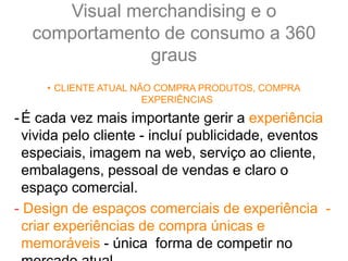 Visual merchandising e o
comportamento de consumo a 360
graus
• CLIENTE ATUAL NÃO COMPRA PRODUTOS, COMPRA
EXPERIÊNCIAS
-É cada vez mais importante gerir a experiência
vivida pelo cliente - incluí publicidade, eventos
especiais, imagem na web, serviço ao cliente,
embalagens, pessoal de vendas e claro o
espaço comercial.
- Design de espaços comerciais de experiência -
criar experiências de compra únicas e
memoráveis - única forma de competir no
 