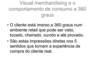 Visual merchandising e o
comportamento de consumo a 360
graus
• O cliente está imerso a 360 graus num
ambiente retail que pode ser visto,
tocado, cheirado, ouvido e até provado.
• São estas impressões diretas nos 5
sentidos que tornam a experiência de
compra do cliente real.
 