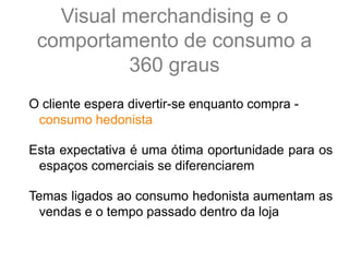 Visual merchandising e o
comportamento de consumo a
360 graus
O cliente espera divertir-se enquanto compra -
consumo hedonista
Esta expectativa é uma ótima oportunidade para os
espaços comerciais se diferenciarem
Temas ligados ao consumo hedonista aumentam as
vendas e o tempo passado dentro da loja
 